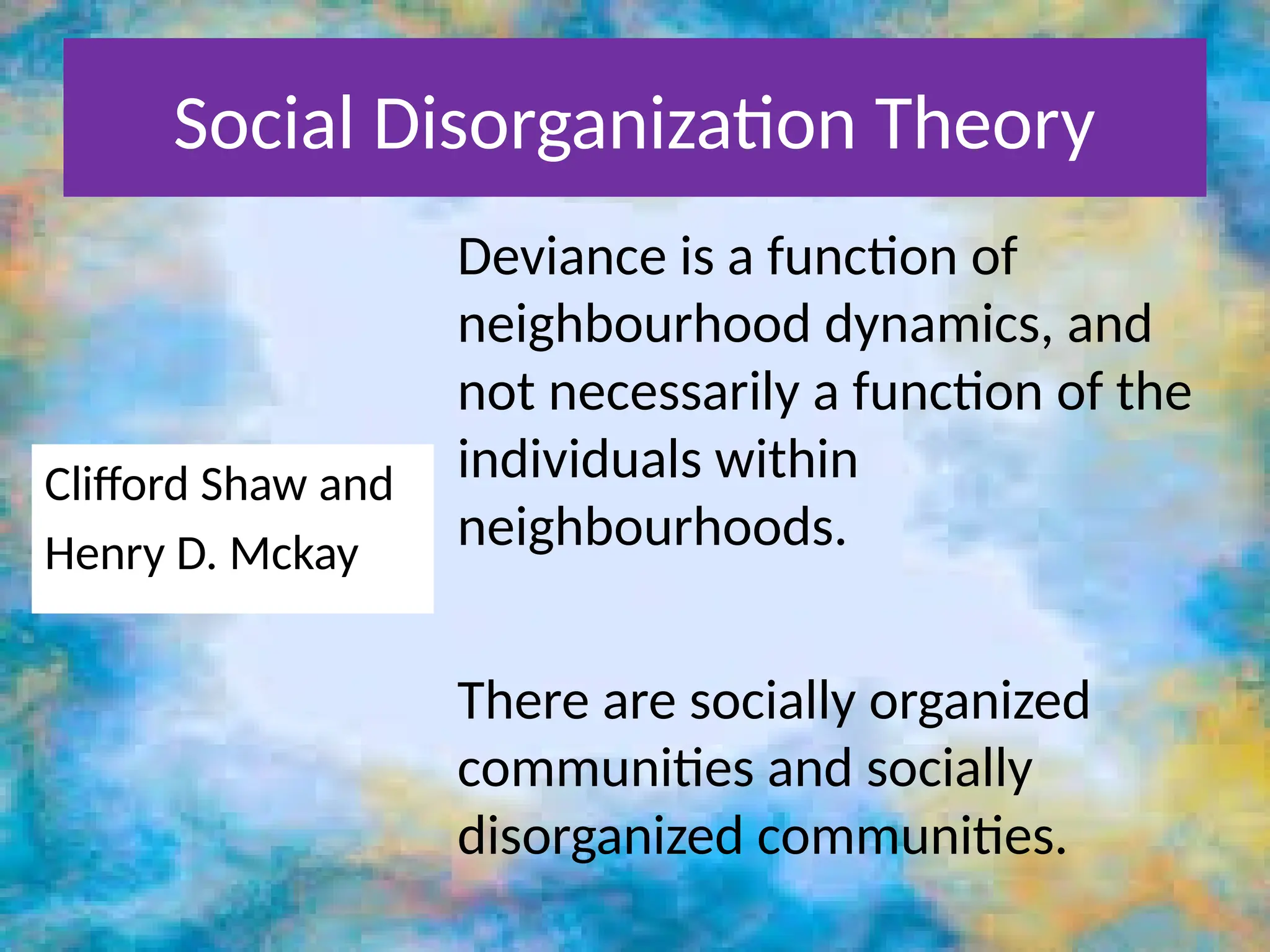 Social Disorganization Theory
Clifford Shaw and
Henry D. Mckay
Deviance is a function of
neighbourhood dynamics, and
not necessarily a function of the
individuals within
neighbourhoods.
There are socially organized
communities and socially
disorganized communities.
 