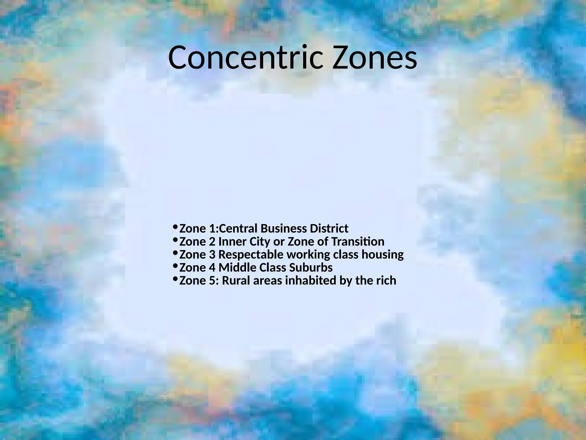 Concentric Zones
•Zone 1:Central Business District
•Zone 2 Inner City or Zone of Transition
•Zone 3 Respectable working class housing
•Zone 4 Middle Class Suburbs
•Zone 5: Rural areas inhabited by the rich
 