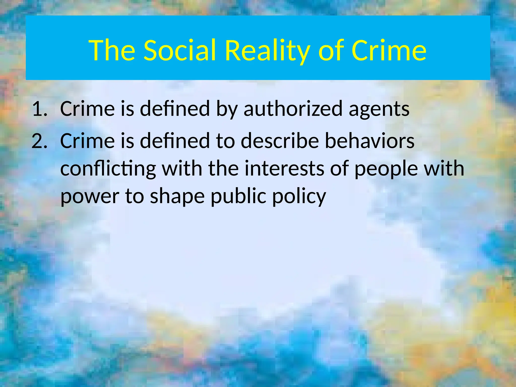 The Social Reality of Crime
1. Crime is defined by authorized agents
2. Crime is defined to describe behaviors
conflicting with the interests of people with
power to shape public policy
 