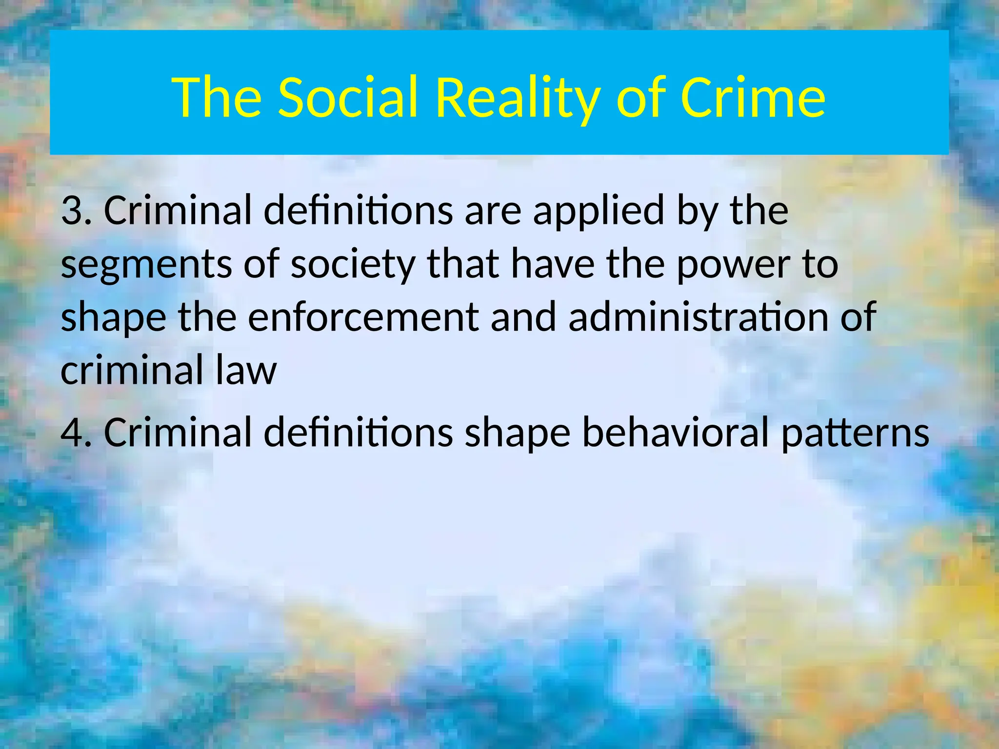 The Social Reality of Crime
3. Criminal definitions are applied by the
segments of society that have the power to
shape the enforcement and administration of
criminal law
4. Criminal definitions shape behavioral patterns
 
