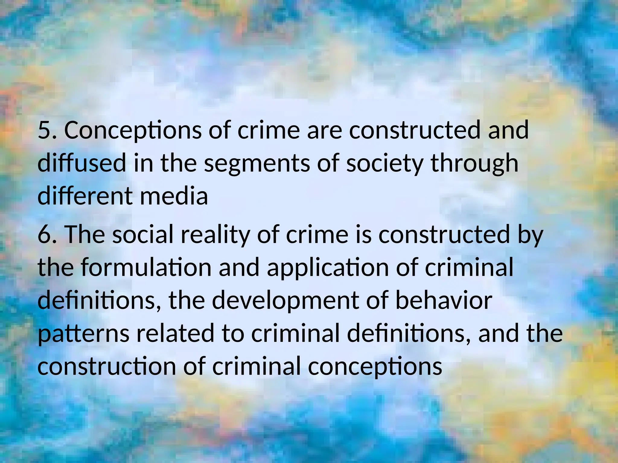 5. Conceptions of crime are constructed and
diffused in the segments of society through
different media
6. The social reality of crime is constructed by
the formulation and application of criminal
definitions, the development of behavior
patterns related to criminal definitions, and the
construction of criminal conceptions
 
