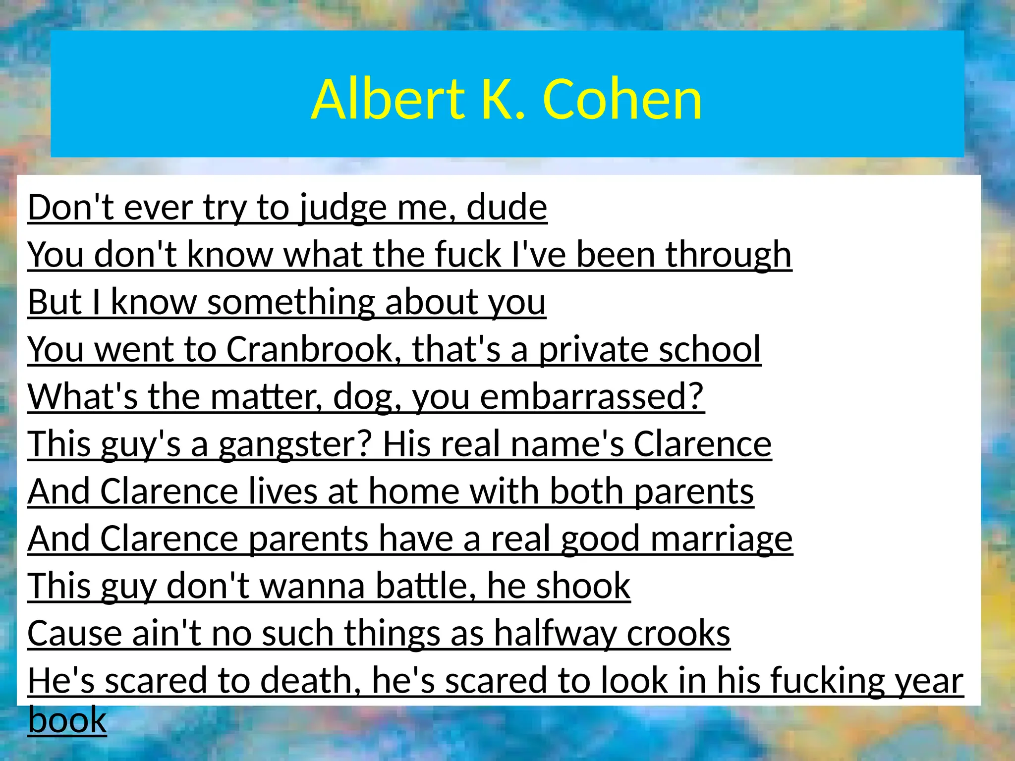 Albert K. Cohen
• Deviant subculture was mostly found in the
working class due to: STATUS FRUSTRATION
• Material and Cultural Deprivation lead to
educational failure
• The deviant subculture not only rejects the
mainstream culture, it reverses it.
Don't ever try to judge me, dude
You don't know what the fuck I've been through
But I know something about you
You went to Cranbrook, that's a private school
What's the matter, dog, you embarrassed?
This guy's a gangster? His real name's Clarence
And Clarence lives at home with both parents
And Clarence parents have a real good marriage
This guy don't wanna battle, he shook
Cause ain't no such things as halfway crooks
He's scared to death, he's scared to look in his fucking year
book
 
