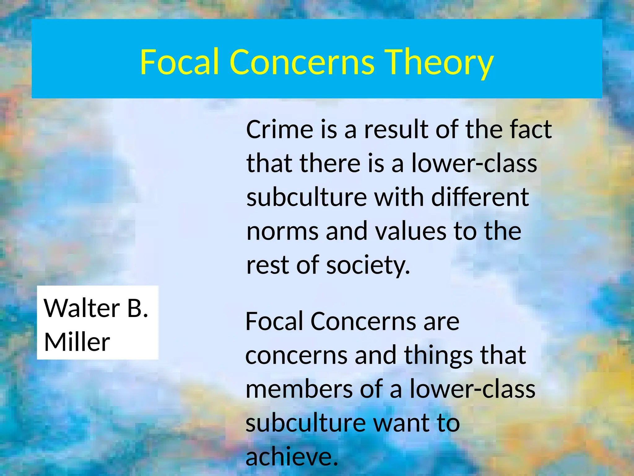 Focal Concerns Theory
Crime is a result of the fact
that there is a lower-class
subculture with different
norms and values to the
rest of society.
Walter B.
Miller
Focal Concerns are
concerns and things that
members of a lower-class
subculture want to
achieve.
 