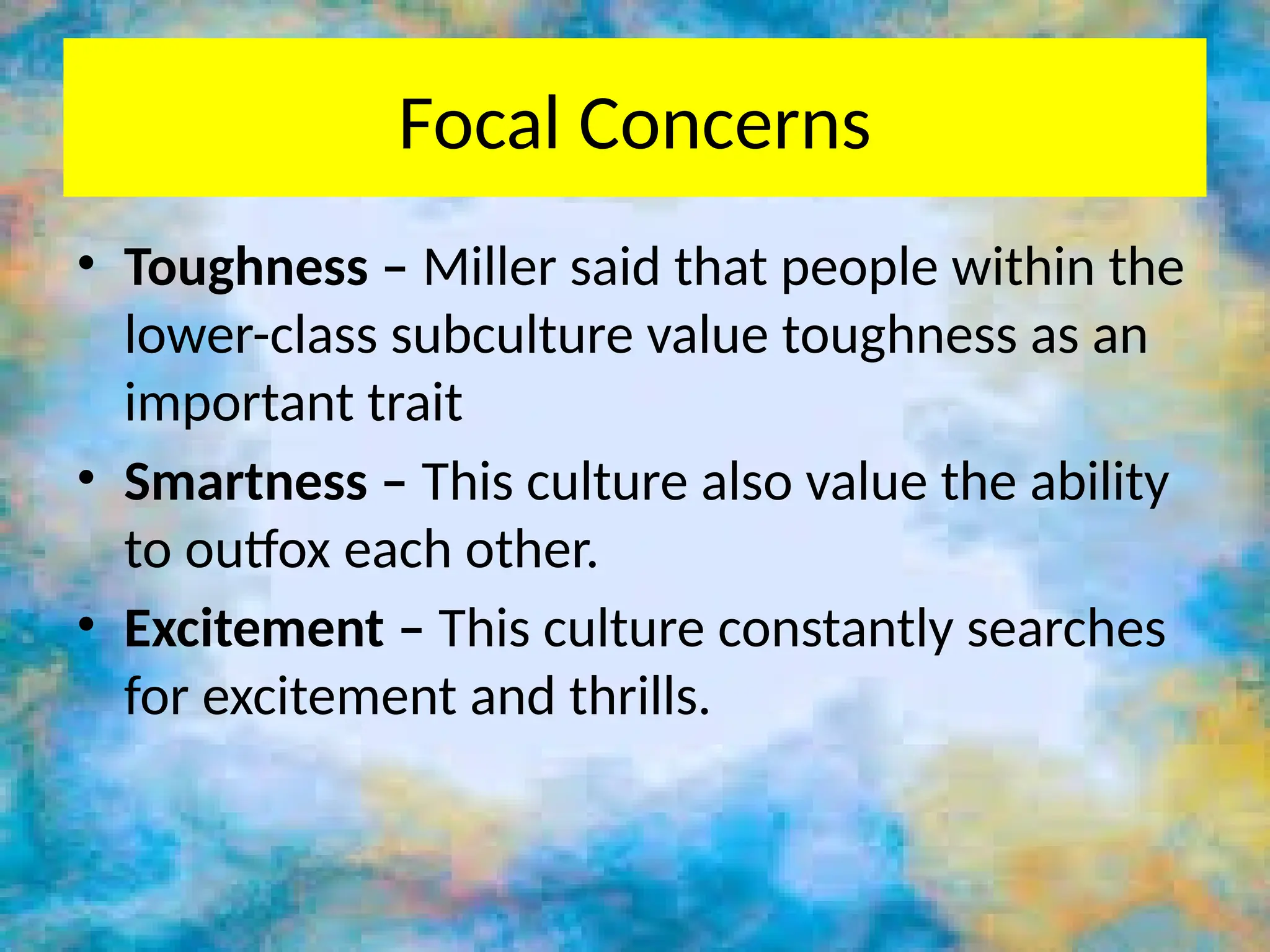 Focal Concerns
• Toughness – Miller said that people within the
lower-class subculture value toughness as an
important trait
• Smartness – This culture also value the ability
to outfox each other.
• Excitement – This culture constantly searches
for excitement and thrills.
 