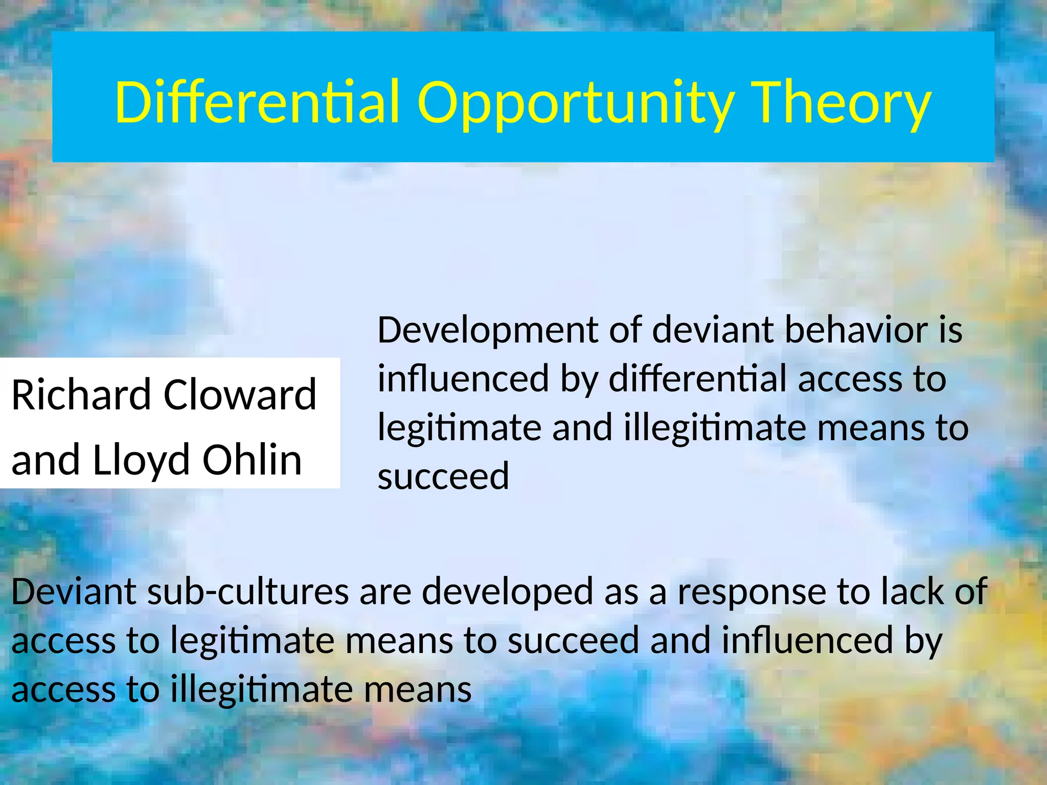 Differential Opportunity Theory
Richard Cloward
and Lloyd Ohlin
Development of deviant behavior is
influenced by differential access to
legitimate and illegitimate means to
succeed
Deviant sub-cultures are developed as a response to lack of
access to legitimate means to succeed and influenced by
access to illegitimate means
 