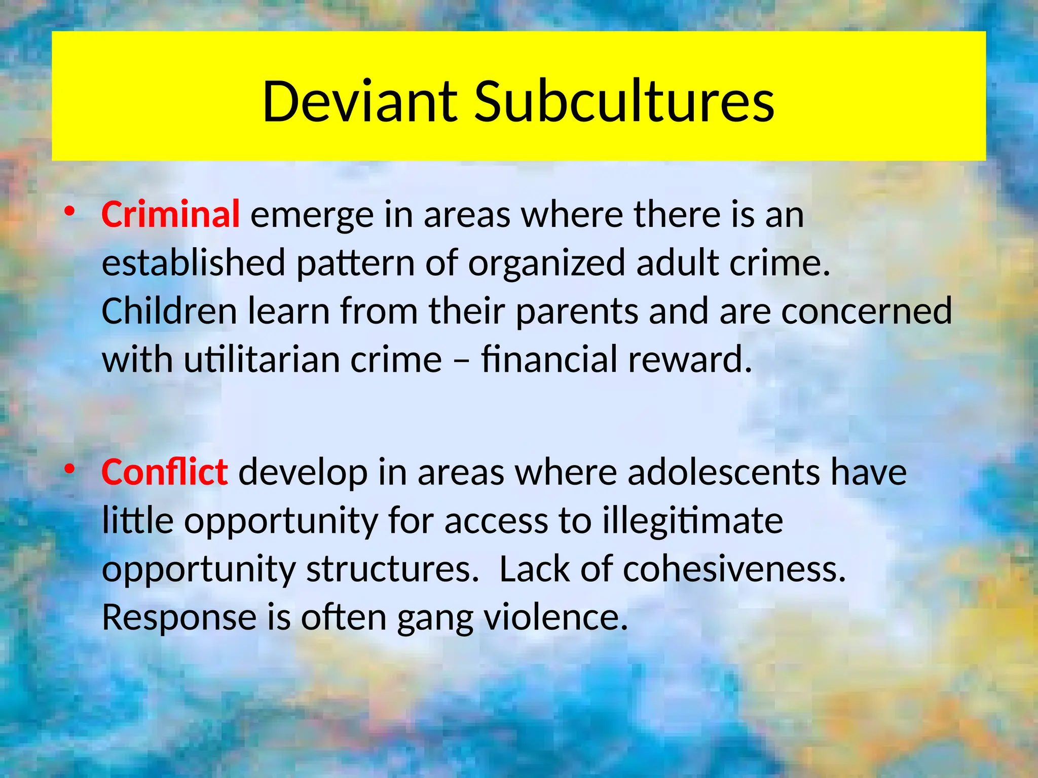Deviant Subcultures
• Criminal emerge in areas where there is an
established pattern of organized adult crime.
Children learn from their parents and are concerned
with utilitarian crime – financial reward.
• Conflict develop in areas where adolescents have
little opportunity for access to illegitimate
opportunity structures. Lack of cohesiveness.
Response is often gang violence.
 