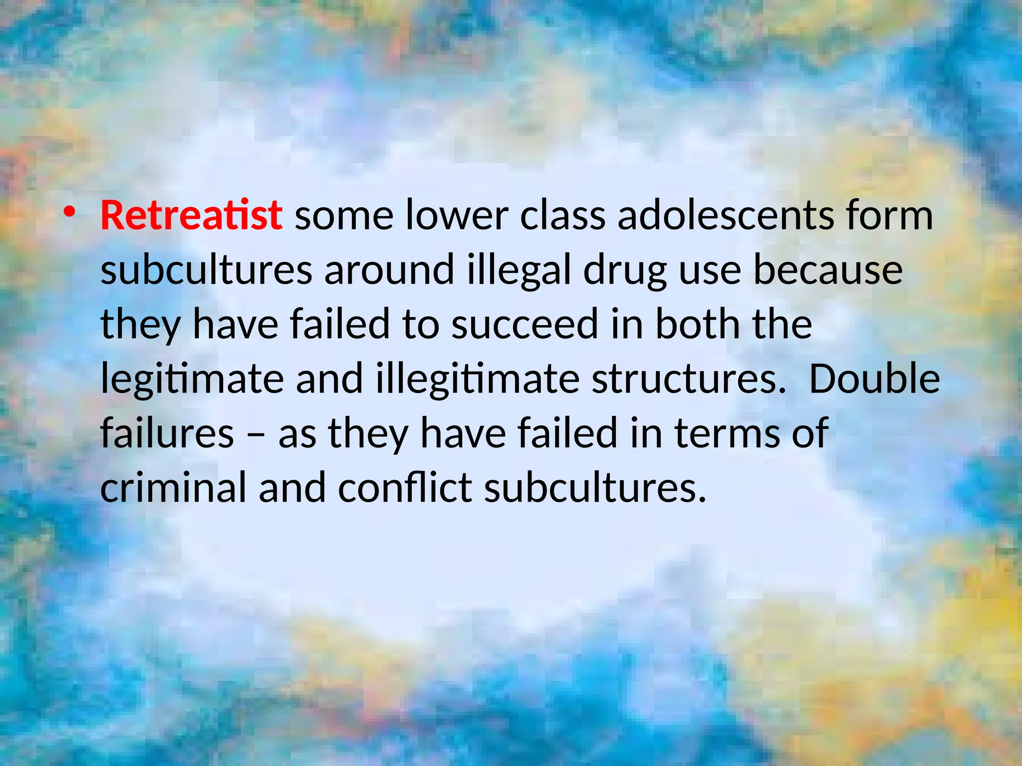 • Retreatist some lower class adolescents form
subcultures around illegal drug use because
they have failed to succeed in both the
legitimate and illegitimate structures. Double
failures – as they have failed in terms of
criminal and conflict subcultures.
 