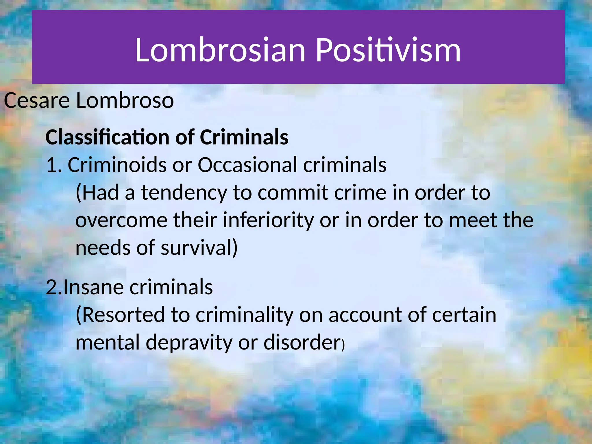 Lombrosian Positivism
Cesare Lombroso
Classification of Criminals
1. Criminoids or Occasional criminals
(Had a tendency to commit crime in order to
overcome their inferiority or in order to meet the
needs of survival)
2.Insane criminals
(Resorted to criminality on account of certain
mental depravity or disorder)
 
