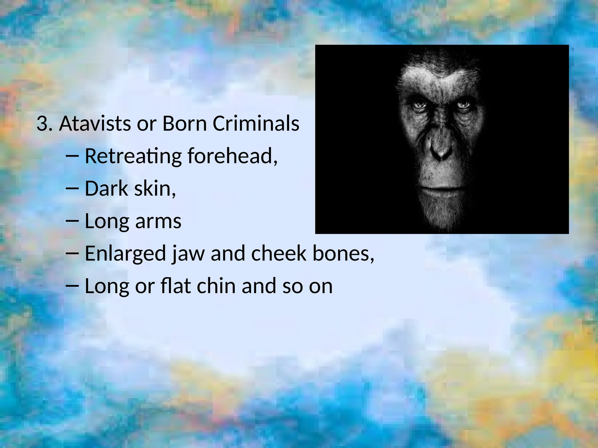 3. Atavists or Born Criminals
– Retreating forehead,
– Dark skin,
– Long arms
– Enlarged jaw and cheek bones,
– Long or flat chin and so on
 