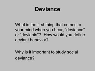 Deviance 
What is the first thing that comes to 
your mind when you hear, “deviance” 
or “deviants”? How would you define 
deviant behavior? 
Why is it important to study social 
deviance? 
 