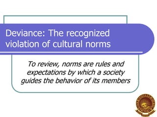 Deviance: The recognized
violation of cultural norms
To review, norms are rules and
expectations by which a society
guides the behavior of its members

 