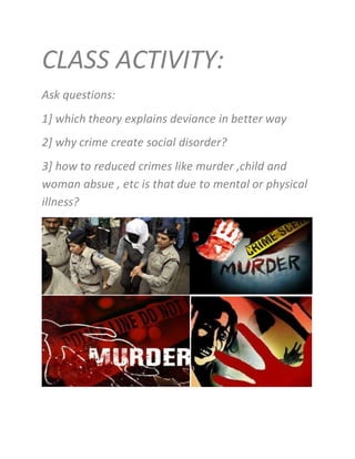 CLASS ACTIVITY:
Ask questions:
1] which theory explains deviance in better way
2] why crime create social disorder?
3] how to reduced crimes like murder ,child and
woman absue , etc is that due to mental or physical
illness?
 