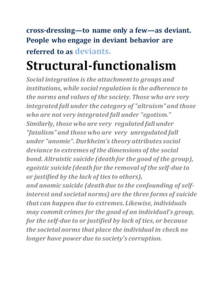 cross‐dressing—to name only a few—as deviant.
People who engage in deviant behavior are
referred to as deviants.
Structural-functionalism
Social integration is the attachmentto groups and
institutions, while social regulation is the adherence to
the norms and values of the society. Those who are very
integrated fall under the category of "altruism"and those
who are not very integrated fall under "egotism."
Similarly, those who are very regulated fall under
"fatalism"and those who are very unregulated fall
under "anomie". Durkheim's theory attributes social
deviance to extremes of the dimensions of the social
bond. Altruistic suicide (deathfor the good of the group),
egoistic suicide (death for the removal of the self-due to
or justified by the lack of ties to others),
and anomic suicide (deathdue to the confounding of self-
interest and societal norms) are the three forms of suicide
that can happen due to extremes.Likewise, individuals
may commit crimes for the good of an individual's group,
for the self-due to or justified by lack of ties, or because
the societal norms that place the individual in check no
longer have power due to society's corruption.
 