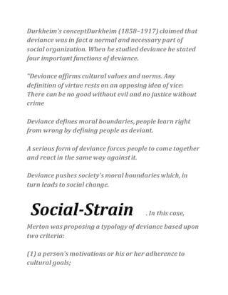 Durkheim's conceptDurkheim (1858–1917)claimed that
deviance was in fact a normal and necessary part of
social organization. When he studied deviance he stated
four important functions of deviance.
"Deviance affirms cultural values and norms. Any
definition of virtue rests on an opposing idea of vice:
There can be no good without evil and no justice without
crime
Deviance defines moral boundaries,people learn right
from wrong by defining people as deviant.
A serious form of deviance forces people to come together
and react in the same way againstit.
Deviance pushes society's moral boundaries which, in
turn leads to social change.
Social-Strain . In this case,
Merton was proposing a typology of deviance based upon
two criteria:
(1) a person's motivations or his or her adherence to
cultural goals;
 