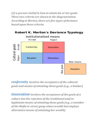 (2) a person's belief in how to attain his or her goals.
These two criteria are shown in the diagrambelow.
According to Merton, there are five types of deviance
based upon these criteria:
conformity involves the acceptance of the cultural
goals and means of attaining those goals (e.g., a banker)
innovation involves the acceptance of the goals of a
culture but the rejection of the traditional and/or
legitimate means of attaining those goals (e.g., a member
of the Mafia or street gang values wealth but employs
alternative means of attaining her wealth)
 