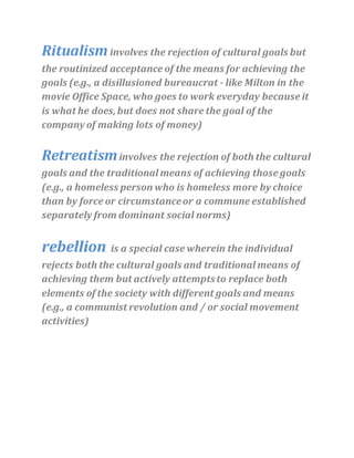 Ritualisminvolves the rejection of cultural goals but
the routinized acceptance of the means for achieving the
goals (e.g., a disillusioned bureaucrat - like Milton in the
movie Office Space, who goes to work everyday because it
is what he does,but does not share the goal of the
company of making lots of money)
Retreatisminvolves the rejection of both the cultural
goals and the traditional means of achieving those goals
(e.g., a homeless person who is homeless more by choice
than by force or circumstanceor a commune established
separately from dominant social norms)
rebellion is a special case wherein the individual
rejects both the cultural goals and traditional means of
achieving them but actively attemptsto replace both
elements of the society with different goals and means
(e.g., a communist revolution and / or social movement
activities)
 