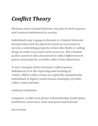 Conflict Theory
Deviance and criminal behavior can also be tied to power
and resource imbalances in society.
Individuals may engage in deviant or criminal behavior
because they lack the physical resources necessary to
survive, committing property crimes like thefts or selling
drugs in order to procure such resources. The criminal
justice system is also structured to reflect differences in
power and property, as white collar crime illustrates.
A clear example of how deviance reflects power
imbalances is in the reporting and tracking of
crimes. White-collar crimes are typically committed by
individuals in higher social classes. Examples of white-
collar crimes include:
antitrust violations
computer, credit card, phone, telemarketing,bankruptcy,
healthcare, insurance, mail, and government fraud
tax evasion
 