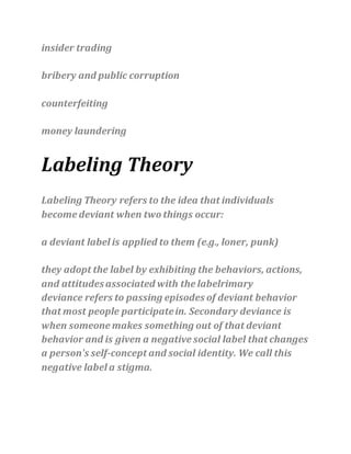 insider trading
bribery and public corruption
counterfeiting
money laundering
Labeling Theory
Labeling Theory refers to the idea that individuals
become deviant when two things occur:
a deviant label is applied to them (e.g., loner, punk)
they adopt the label by exhibiting the behaviors, actions,
and attitudesassociated with the labelrimary
deviance refers to passing episodes of deviant behavior
that most people participatein. Secondary deviance is
when someone makes something out of that deviant
behavior and is given a negative social label that changes
a person's self-concept and social identity. We call this
negative label a stigma.
 