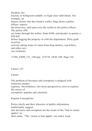 drunken, dis-
tracted, or belligerent middle- or high-class individuals. For
example, an
honest citizen who has found a wallet, flags down a police
officer, reports
the discovery, and turns over the wallet to the police officer.
The police offi-
cer looks through the wallet, finds $100, and decides to pocket a
$20 bill
before logging the property in with the department. Dirty graft
involves
actively taking items of value from drug dealers, cop killers,
and other seri-
ous criminals.
71386_CH09_131_148.qxp 12/9/10 10:02 AM Page 134
Causes 135
Causes
The problem of deviance and corruption is plagued with
numerous misper-
ceptions. Nevertheless, two basic perspectives exist to explain
the causes of
corruption: popular and scholarly.
Popular Conceptions
Police chiefs and their directors of public information
traditionally suggest
that deviance and corruption are the result of the “bad or rotten
apples” in
their ranks. “The ‘rotten or bad apples’ are either weak
 