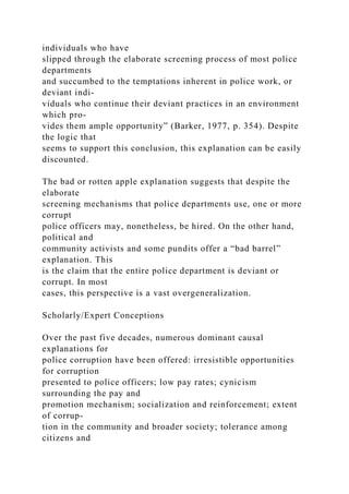 individuals who have
slipped through the elaborate screening process of most police
departments
and succumbed to the temptations inherent in police work, or
deviant indi-
viduals who continue their deviant practices in an environment
which pro-
vides them ample opportunity” (Barker, 1977, p. 354). Despite
the logic that
seems to support this conclusion, this explanation can be easily
discounted.
The bad or rotten apple explanation suggests that despite the
elaborate
screening mechanisms that police departments use, one or more
corrupt
police officers may, nonetheless, be hired. On the other hand,
political and
community activists and some pundits offer a “bad barrel”
explanation. This
is the claim that the entire police department is deviant or
corrupt. In most
cases, this perspective is a vast overgeneralization.
Scholarly/Expert Conceptions
Over the past five decades, numerous dominant causal
explanations for
police corruption have been offered: irresistible opportunities
for corruption
presented to police officers; low pay rates; cynicism
surrounding the pay and
promotion mechanism; socialization and reinforcement; extent
of corrup-
tion in the community and broader society; tolerance among
citizens and
 