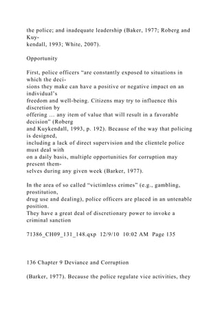 the police; and inadequate leadership (Baker, 1977; Roberg and
Kuy-
kendall, 1993; White, 2007).
Opportunity
First, police officers “are constantly exposed to situations in
which the deci-
sions they make can have a positive or negative impact on an
individual’s
freedom and well-being. Citizens may try to influence this
discretion by
offering … any item of value that will result in a favorable
decision” (Roberg
and Kuykendall, 1993, p. 192). Because of the way that policing
is designed,
including a lack of direct supervision and the clientele police
must deal with
on a daily basis, multiple opportunities for corruption may
present them-
selves during any given week (Barker, 1977).
In the area of so called “victimless crimes” (e.g., gambling,
prostitution,
drug use and dealing), police officers are placed in an untenable
position.
They have a great deal of discretionary power to invoke a
criminal sanction
71386_CH09_131_148.qxp 12/9/10 10:02 AM Page 135
136 Chapter 9 Deviance and Corruption
(Barker, 1977). Because the police regulate vice activities, they
 