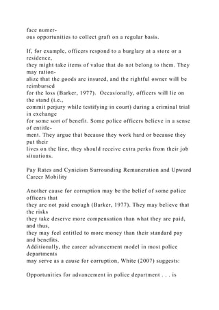 face numer-
ous opportunities to collect graft on a regular basis.
If, for example, officers respond to a burglary at a store or a
residence,
they might take items of value that do not belong to them. They
may ration-
alize that the goods are insured, and the rightful owner will be
reimbursed
for the loss (Barker, 1977). Occasionally, officers will lie on
the stand (i.e.,
commit perjury while testifying in court) during a criminal trial
in exchange
for some sort of benefit. Some police officers believe in a sense
of entitle-
ment. They argue that because they work hard or because they
put their
lives on the line, they should receive extra perks from their job
situations.
Pay Rates and Cynicism Surrounding Remuneration and Upward
Career Mobility
Another cause for corruption may be the belief of some police
officers that
they are not paid enough (Barker, 1977). They may believe that
the risks
they take deserve more compensation than what they are paid,
and thus,
they may feel entitled to more money than their standard pay
and benefits.
Additionally, the career advancement model in most police
departments
may serve as a cause for corruption, White (2007) suggests:
Opportunities for advancement in police department . . . is
 