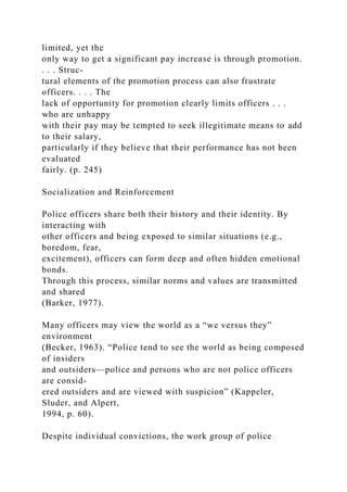 limited, yet the
only way to get a significant pay increase is through promotion.
. . . Struc-
tural elements of the promotion process can also frustrate
officers. . . . The
lack of opportunity for promotion clearly limits officers . . .
who are unhappy
with their pay may be tempted to seek illegitimate means to add
to their salary,
particularly if they believe that their performance has not been
evaluated
fairly. (p. 245)
Socialization and Reinforcement
Police officers share both their history and their identity. By
interacting with
other officers and being exposed to similar situations (e.g.,
boredom, fear,
excitement), officers can form deep and often hidden emotional
bonds.
Through this process, similar norms and values are transmitted
and shared
(Barker, 1977).
Many officers may view the world as a “we versus they”
environment
(Becker, 1963). “Police tend to see the world as being composed
of insiders
and outsiders—police and persons who are not police officers
are consid-
ered outsiders and are viewed with suspicion” (Kappeler,
Sluder, and Alpert,
1994, p. 60).
Despite individual convictions, the work group of police
 