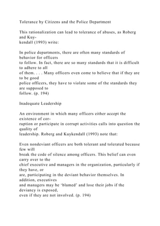 Tolerance by Citizens and the Police Department
This rationalization can lead to tolerance of abuses, as Roberg
and Kuy-
kendall (1993) write:
In police departments, there are often many standards of
behavior for officers
to follow. In fact, there are so many standards that it is difficult
to adhere to all
of them. . . . Many officers even come to believe that if they are
to be good
police officers, they have to violate some of the standards they
are supposed to
follow. (p. 194)
Inadequate Leadership
An environment in which many officers either accept the
existence of cor-
ruption or participate in corrupt activities calls into question the
quality of
leadership. Roberg and Kuykendall (1993) note that:
Even nondeviant officers are both tolerant and tolerated because
few will
break the code of silence among officers. This belief can even
carry over to the
chief executive and managers in the organization, particularly if
they have, or
are, participating in the deviant behavior themselves. In
addition, executives
and managers may be ‘blamed’ and lose their jobs if the
deviancy is exposed,
even if they are not involved. (p. 194)
 