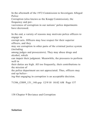 In the aftermath of the 1972 Commission to Investigate Alleged
Police
Corruption (also known as the Knapp Commission), the
frequency and per-
vasiveness of corruption in our nations’ police departments
have decreased.
In the end, a variety of reasons may motivate police officers to
engage in
corrupt acts. Officers may lose respect for their superior
officers, and they
may see corruption in other parts of the criminal justice system
(including
among judges and prosecutors). They may abuse drugs and
alcohol, which
can impair their judgment. Meanwhile, the pressures to perform
well in
their duties are high. All too frequently, their contributions to
the mission of
the police department are not appreciated. Thus, officers may
end up believ-
ing that engaging in corruption is an acceptable decision.
71386_CH09_131_148.qxp 12/9/10 10:02 AM Page 137
138 Chapter 9 Deviance and Corruption
Solution
 