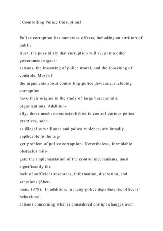 : Controlling Police Corruption3
Police corruption has numerous effects, including an attrition of
public
trust, the possibility that corruption will seep into other
government organi-
zations, the lessening of police moral, and the loosening of
controls. Most of
the arguments about controlling police deviance, including
corruption,
have their origins in the study of large bureaucratic
organizations. Addition-
ally, those mechanisms established to control various police
practices, such
as illegal surveillance and police violence, are broadly
applicable to the big-
ger problem of police corruption. Nevertheless, formidable
obstacles miti-
gate the implementation of the control mechanisms, most
significantly the
lack of sufficient resources, information, discretion, and
sanctions (Sher-
man, 1978). In addition, in many police departments, officers’
behaviors/
actions concerning what is considered corrupt changes over
 