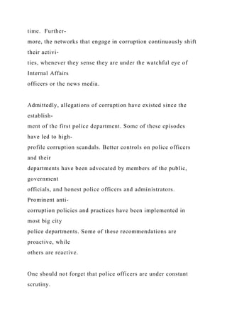 time. Further-
more, the networks that engage in corruption continuously shift
their activi-
ties, whenever they sense they are under the watchful eye of
Internal Affairs
officers or the news media.
Admittedly, allegations of corruption have existed since the
establish-
ment of the first police department. Some of these episodes
have led to high-
profile corruption scandals. Better controls on police officers
and their
departments have been advocated by members of the public,
government
officials, and honest police officers and administrators.
Prominent anti-
corruption policies and practices have been implemented in
most big city
police departments. Some of these recommendations are
proactive, while
others are reactive.
One should not forget that police officers are under constant
scrutiny.
 