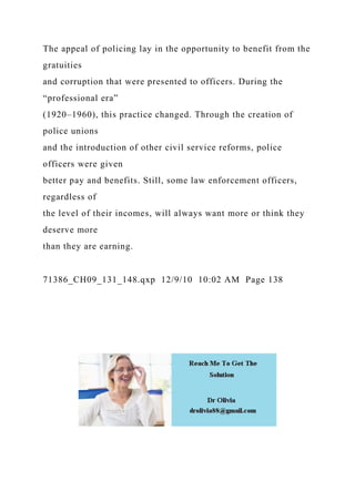 The appeal of policing lay in the opportunity to benefit from the
gratuities
and corruption that were presented to officers. During the
“professional era”
(1920–1960), this practice changed. Through the creation of
police unions
and the introduction of other civil service reforms, police
officers were given
better pay and benefits. Still, some law enforcement officers,
regardless of
the level of their incomes, will always want more or think they
deserve more
than they are earning.
71386_CH09_131_148.qxp 12/9/10 10:02 AM Page 138
 