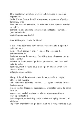 This chapter reviews how widespread deviance is in police
departments
in the United States. It will also present a typology of police
deviance, intro-
duce the research methods that scholars use to conduct studies
on police
corruption, and examine the causes and effects of deviance
(particularly the
controls on corruption).1
How Widespread Is the Problem?
It is hard to determine how much deviance exists in specific
police depart-
ments, which makes it almost impossible to gauge the
pervasiveness of
deviance across the country. One thing keen observers can be
sure of is that
because of the numerous policies, procedures, and rules that
exist in police
agencies, most officers have at one point or another in their
career violated
at least one regulation.
Many of the violations are minor in nature—for example,
officers not wearing
their hats when required to do so. . . . [E]ven the more serious
deviations are
widespread and frequent occurrences. Examples would be some
form of
unnecessary verbal or physical abuse, misrepresenting or
leaving out facts in
police reports, committing perjury when testifying in court, or
violating
important organizational policies, such as those governing high-
 
