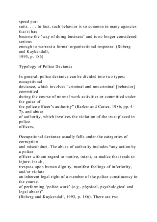 speed pur-
suits. . . . In fact, such behavior is so common in many agencies
that it has
become the ‘way of doing business’ and is no longer considered
serious
enough to warrant a formal organizational response. (Roberg
and Kuykendall,
1993, p. 186)
Typology of Police Deviance
In general, police deviance can be divided into two types:
occupational
deviance, which involves “criminal and noncriminal [behavior]
committed
during the course of normal work activities or committed under
the guise of
the police officer’s authority” (Barker and Carter, 1986, pp. 4–
7), and abuse
of authority, which involves the violation of the trust placed in
police
officers.
Occupational deviance usually falls under the categories of
corruption
and misconduct. The abuse of authority includes “any action by
a police
officer without regard to motive, intent, or malice that tends to
injure, insult,
trespass upon human dignity, manifest feelings of inferiority,
and/or violate
an inherent legal right of a member of the police constituency in
the course
of performing ‘police work’ (e.g., physical, psychological and
legal abuse)”
(Roberg and Kuykendall, 1993, p. 186). There are two
 