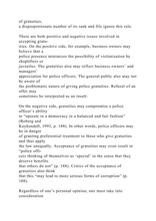 of gratuities,
a disproportionate number of its rank and file ignore this rule.
There are both positive and negative issues involved in
accepting gratu-
ities. On the positive side, for example, business owners may
believe that a
police presence minimizes the possibility of victimization by
shoplifters or
juveniles. The gratuities also may reflect business owners’ and
managers’
appreciation for police officers. The general public also may not
be aware of
the problematic nature of giving police gratuities. Refusal of an
offer may
sometimes be interpreted as an insult.
On the negative side, gratuities may compromise a police
officer’s ability
to “operate in a democracy in a balanced and fair fashion”
(Roberg and
Kuykendall, 1993, p. 188). In other words, police officers may
be in danger
of granting preferential treatment to those who give gratuities
and thus apply
the law unequally. Acceptance of gratuities may even result in
“police offi-
cers thinking of themselves as ‘special’ in the sense that they
deserve benefits
that others do not” (p. 188). Critics of the acceptance of
gratuities also think
that this “may lead to more serious forms of corruption” (p.
188).
Regardless of one’s personal opinion, one must take into
consideration
 
