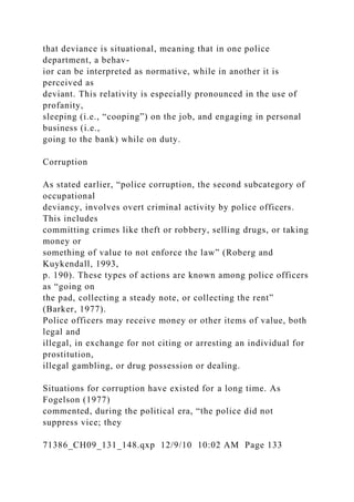 that deviance is situational, meaning that in one police
department, a behav-
ior can be interpreted as normative, while in another it is
perceived as
deviant. This relativity is especially pronounced in the use of
profanity,
sleeping (i.e., “cooping”) on the job, and engaging in personal
business (i.e.,
going to the bank) while on duty.
Corruption
As stated earlier, “police corruption, the second subcategory of
occupational
deviancy, involves overt criminal activity by police officers.
This includes
committing crimes like theft or robbery, selling drugs, or taking
money or
something of value to not enforce the law” (Roberg and
Kuykendall, 1993,
p. 190). These types of actions are known among police officers
as “going on
the pad, collecting a steady note, or collecting the rent”
(Barker, 1977).
Police officers may receive money or other items of value, both
legal and
illegal, in exchange for not citing or arresting an individual for
prostitution,
illegal gambling, or drug possession or dealing.
Situations for corruption have existed for a long time. As
Fogelson (1977)
commented, during the political era, “the police did not
suppress vice; they
71386_CH09_131_148.qxp 12/9/10 10:02 AM Page 133
 