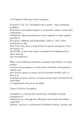 134 Chapter 9 Deviance and Corruption
licensed it” (p. 32). Throughout the country, “they permitted
gamblers,
prostitutes, and saloon keepers to do business under certain well
understood
conditions. These entrepreneurs were required to make regular
payoffs to
the police” (Roberg and Kuykendall, 1993, p. 192). Some
jurisdictions, like
New York City, have a long history of police corruption. Over
the history of
the NYPD, at least nine major corruption investigations have
been exposed
and investigated.2
What is the difference between corruption and bribery? In short,
bribery
involves the acceptance or solicitation of bribes and gratuities
(which usu-
ally involve money or some sort of economic benefit, gift, or
favor) in
exchange for past, current, or future actions that will benefit the
individual
or organization that gives the bribe.
Types of Police Corruption
Corruption is a broad and varied issue. Examples include:
corruption of
authority (e.g., through the offering of free meals and drinks—
especially
alcohol—services, or discounts); kickbacks (money, goods, and
 