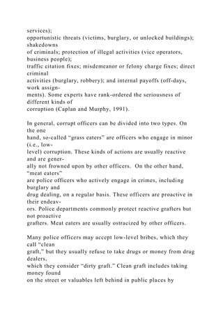 services);
opportunistic threats (victims, burglary, or unlocked buildings);
shakedowns
of criminals; protection of illegal activities (vice operators,
business people);
traffic citation fixes; misdemeanor or felony charge fixes; direct
criminal
activities (burglary, robbery); and internal payoffs (off-days,
work assign-
ments). Some experts have rank-ordered the seriousness of
different kinds of
corruption (Caplan and Murphy, 1991).
In general, corrupt officers can be divided into two types. On
the one
hand, so-called “grass eaters” are officers who engage in minor
(i.e., low-
level) corruption. These kinds of actions are usually reactive
and are gener-
ally not frowned upon by other officers. On the other hand,
“meat eaters”
are police officers who actively engage in crimes, including
burglary and
drug dealing, on a regular basis. These officers are proactive in
their endeav-
ors. Police departments commonly protect reactive grafters but
not proactive
grafters. Meat eaters are usually ostracized by other officers.
Many police officers may accept low-level bribes, which they
call “clean
graft,” but they usually refuse to take drugs or money from drug
dealers,
which they consider “dirty graft.” Clean graft includes taking
money found
on the street or valuables left behind in public places by
 