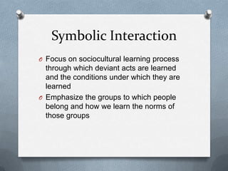 Symbolic InteractionFocus on sociocultural learning process through which deviant acts are learned and the conditions under which they are learnedEmphasize the groups to which people belong and how we learn the norms of those groups