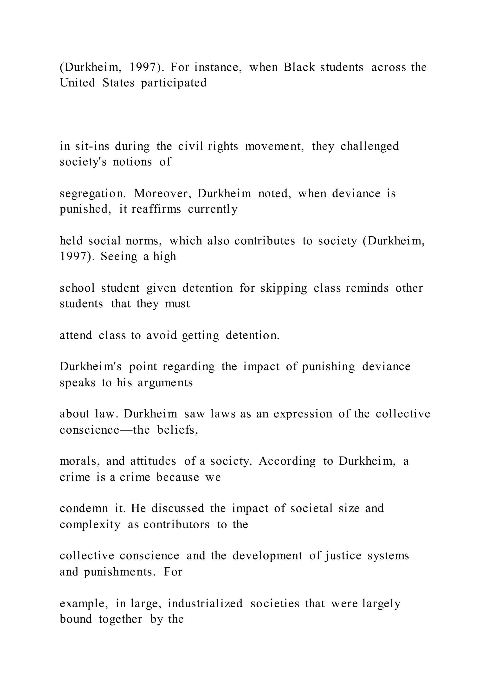 (Durkheim, 1997). For instance, when Black students across the
United States participated
in sit-ins during the civil rights movement, they challenged
society's notions of
segregation. Moreover, Durkheim noted, when deviance is
punished, it reaffirms currently
held social norms, which also contributes to society (Durkheim,
1997). Seeing a high
school student given detention for skipping class reminds other
students that they must
attend class to avoid getting detention.
Durkheim's point regarding the impact of punishing deviance
speaks to his arguments
about law. Durkheim saw laws as an expression of the collective
conscience—the beliefs,
morals, and attitudes of a society. According to Durkheim, a
crime is a crime because we
condemn it. He discussed the impact of societal size and
complexity as contributors to the
collective conscience and the development of justice systems
and punishments. For
example, in large, industrialized societies that were largely
bound together by the
 
