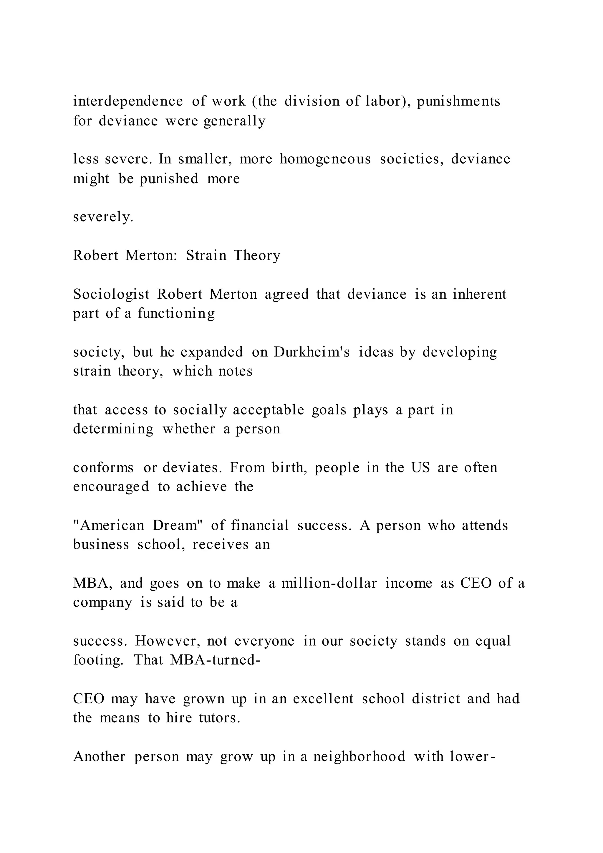 interdependence of work (the division of labor), punishments
for deviance were generally
less severe. In smaller, more homogeneous societies, deviance
might be punished more
severely.
Robert Merton: Strain Theory
Sociologist Robert Merton agreed that deviance is an inherent
part of a functioning
society, but he expanded on Durkheim's ideas by developing
strain theory, which notes
that access to socially acceptable goals plays a part in
determining whether a person
conforms or deviates. From birth, people in the US are often
encouraged to achieve the
"American Dream" of financial success. A person who attends
business school, receives an
MBA, and goes on to make a million-dollar income as CEO of a
company is said to be a
success. However, not everyone in our society stands on equal
footing. That MBA-turned-
CEO may have grown up in an excellent school district and had
the means to hire tutors.
Another person may grow up in a neighborhood with lower-
 