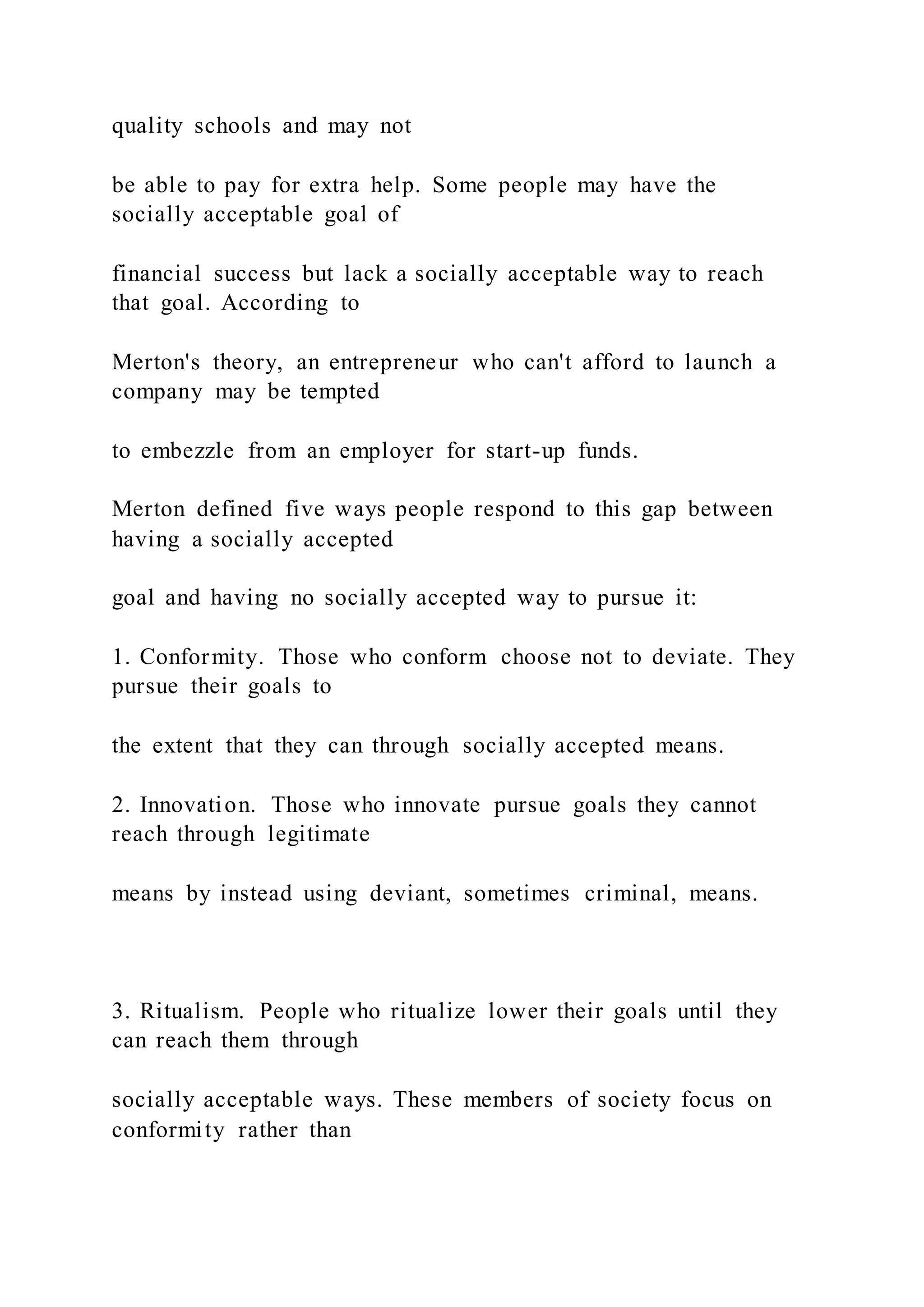 quality schools and may not
be able to pay for extra help. Some people may have the
socially acceptable goal of
financial success but lack a socially acceptable way to reach
that goal. According to
Merton's theory, an entrepreneur who can't afford to launch a
company may be tempted
to embezzle from an employer for start-up funds.
Merton defined five ways people respond to this gap between
having a socially accepted
goal and having no socially accepted way to pursue it:
1. Conformity. Those who conform choose not to deviate. They
pursue their goals to
the extent that they can through socially accepted means.
2. Innovation. Those who innovate pursue goals they cannot
reach through legitimate
means by instead using deviant, sometimes criminal, means.
3. Ritualism. People who ritualize lower their goals until they
can reach them through
socially acceptable ways. These members of society focus on
conformity rather than
 