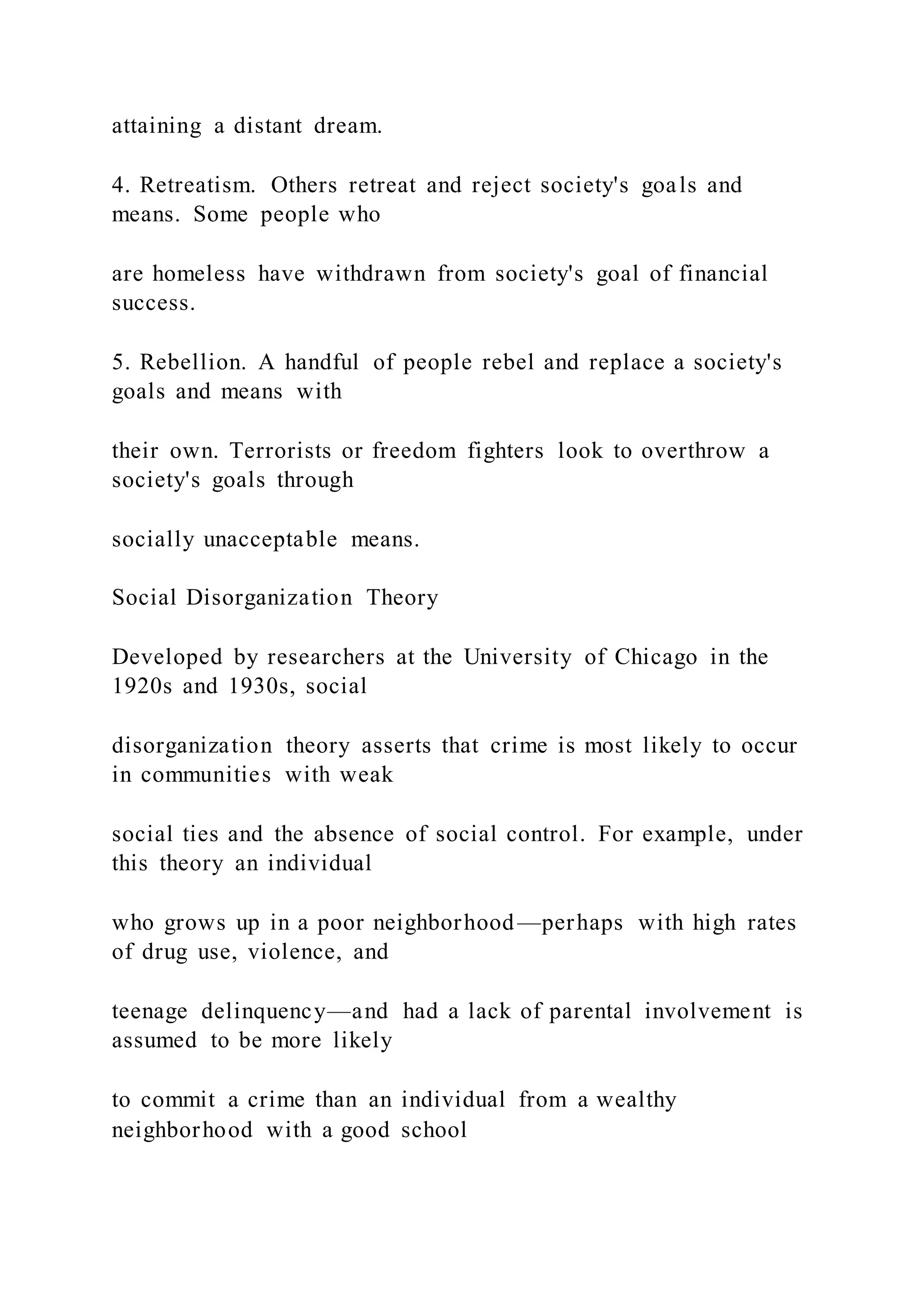 attaining a distant dream.
4. Retreatism. Others retreat and reject society's goals and
means. Some people who
are homeless have withdrawn from society's goal of financial
success.
5. Rebellion. A handful of people rebel and replace a society's
goals and means with
their own. Terrorists or freedom fighters look to overthrow a
society's goals through
socially unacceptable means.
Social Disorganization Theory
Developed by researchers at the University of Chicago in the
1920s and 1930s, social
disorganization theory asserts that crime is most likely to occur
in communities with weak
social ties and the absence of social control. For example, under
this theory an individual
who grows up in a poor neighborhood—perhaps with high rates
of drug use, violence, and
teenage delinquency—and had a lack of parental involvement is
assumed to be more likely
to commit a crime than an individual from a wealthy
neighborhood with a good school
 