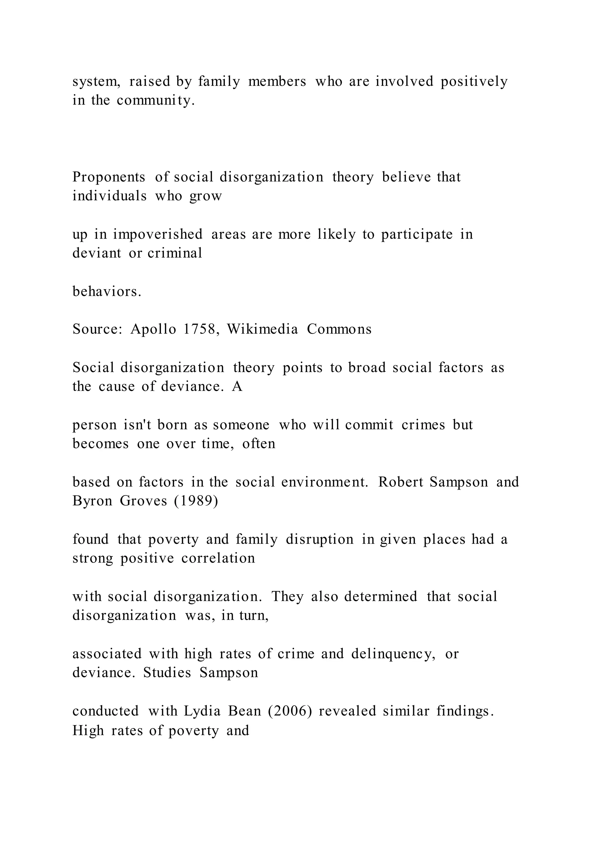 system, raised by family members who are involved positively
in the community.
Proponents of social disorganization theory believe that
individuals who grow
up in impoverished areas are more likely to participate in
deviant or criminal
behaviors.
Source: Apollo 1758, Wikimedia Commons
Social disorganization theory points to broad social factors as
the cause of deviance. A
person isn't born as someone who will commit crimes but
becomes one over time, often
based on factors in the social environment. Robert Sampson and
Byron Groves (1989)
found that poverty and family disruption in given places had a
strong positive correlation
with social disorganization. They also determined that social
disorganization was, in turn,
associated with high rates of crime and delinquency, or
deviance. Studies Sampson
conducted with Lydia Bean (2006) revealed similar findings.
High rates of poverty and
 