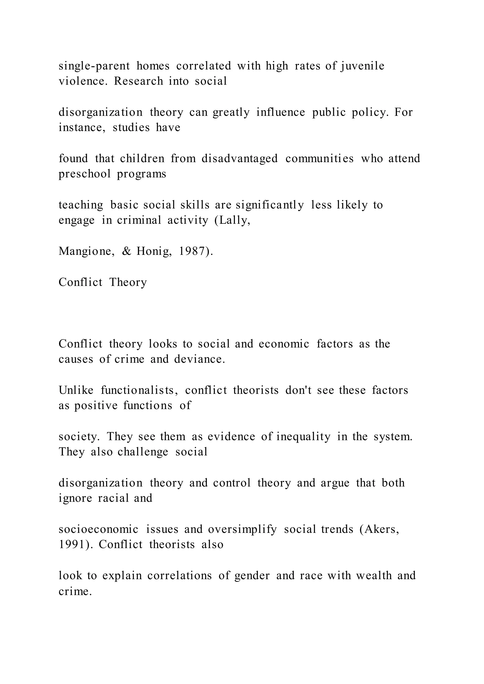 single-parent homes correlated with high rates of juvenile
violence. Research into social
disorganization theory can greatly influence public policy. For
instance, studies have
found that children from disadvantaged communities who attend
preschool programs
teaching basic social skills are significantly less likely to
engage in criminal activity (Lally,
Mangione, & Honig, 1987).
Conflict Theory
Conflict theory looks to social and economic factors as the
causes of crime and deviance.
Unlike functionalists, conflict theorists don't see these factors
as positive functions of
society. They see them as evidence of inequality in the system.
They also challenge social
disorganization theory and control theory and argue that both
ignore racial and
socioeconomic issues and oversimplify social trends (Akers,
1991). Conflict theorists also
look to explain correlations of gender and race with wealth and
crime.
 