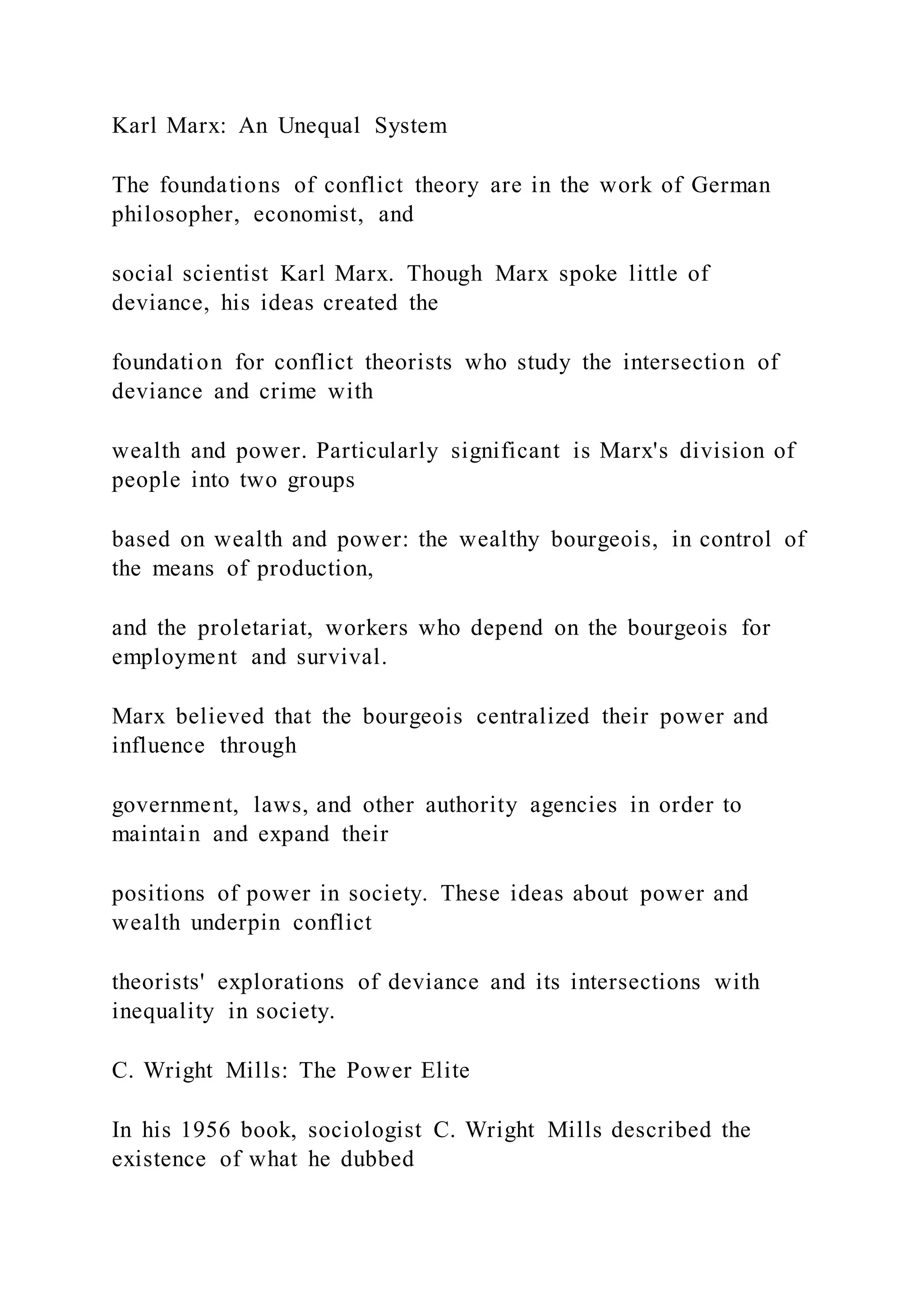 Karl Marx: An Unequal System
The foundations of conflict theory are in the work of German
philosopher, economist, and
social scientist Karl Marx. Though Marx spoke little of
deviance, his ideas created the
foundation for conflict theorists who study the intersection of
deviance and crime with
wealth and power. Particularly significant is Marx's division of
people into two groups
based on wealth and power: the wealthy bourgeois, in control of
the means of production,
and the proletariat, workers who depend on the bourgeois for
employment and survival.
Marx believed that the bourgeois centralized their power and
influence through
government, laws, and other authority agencies in order to
maintain and expand their
positions of power in society. These ideas about power and
wealth underpin conflict
theorists' explorations of deviance and its intersections with
inequality in society.
C. Wright Mills: The Power Elite
In his 1956 book, sociologist C. Wright Mills described the
existence of what he dubbed
 