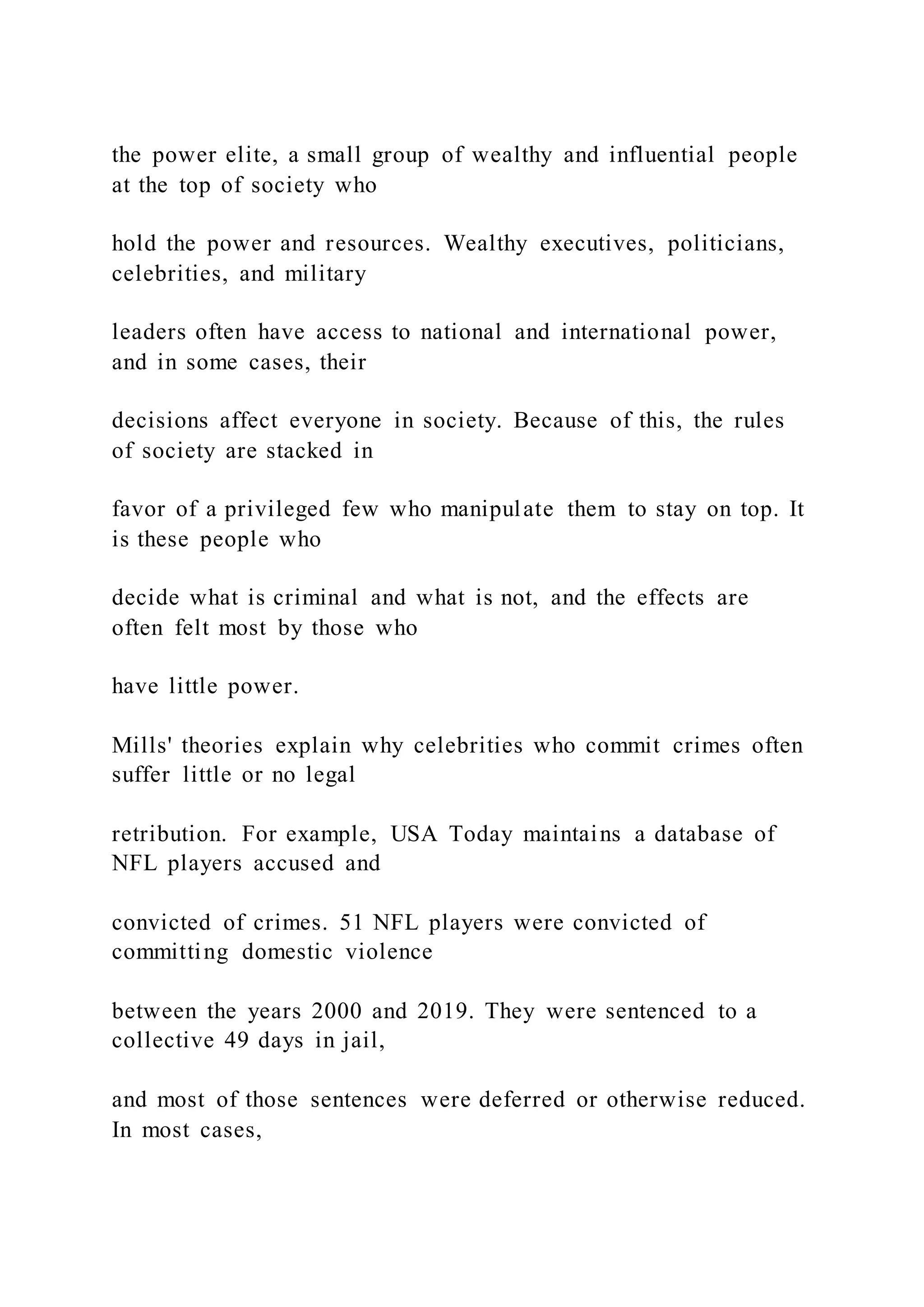 the power elite, a small group of wealthy and influential people
at the top of society who
hold the power and resources. Wealthy executives, politicians,
celebrities, and military
leaders often have access to national and international power,
and in some cases, their
decisions affect everyone in society. Because of this, the rules
of society are stacked in
favor of a privileged few who manipulate them to stay on top. It
is these people who
decide what is criminal and what is not, and the effects are
often felt most by those who
have little power.
Mills' theories explain why celebrities who commit crimes often
suffer little or no legal
retribution. For example, USA Today maintains a database of
NFL players accused and
convicted of crimes. 51 NFL players were convicted of
committing domestic violence
between the years 2000 and 2019. They were sentenced to a
collective 49 days in jail,
and most of those sentences were deferred or otherwise reduced.
In most cases,
 