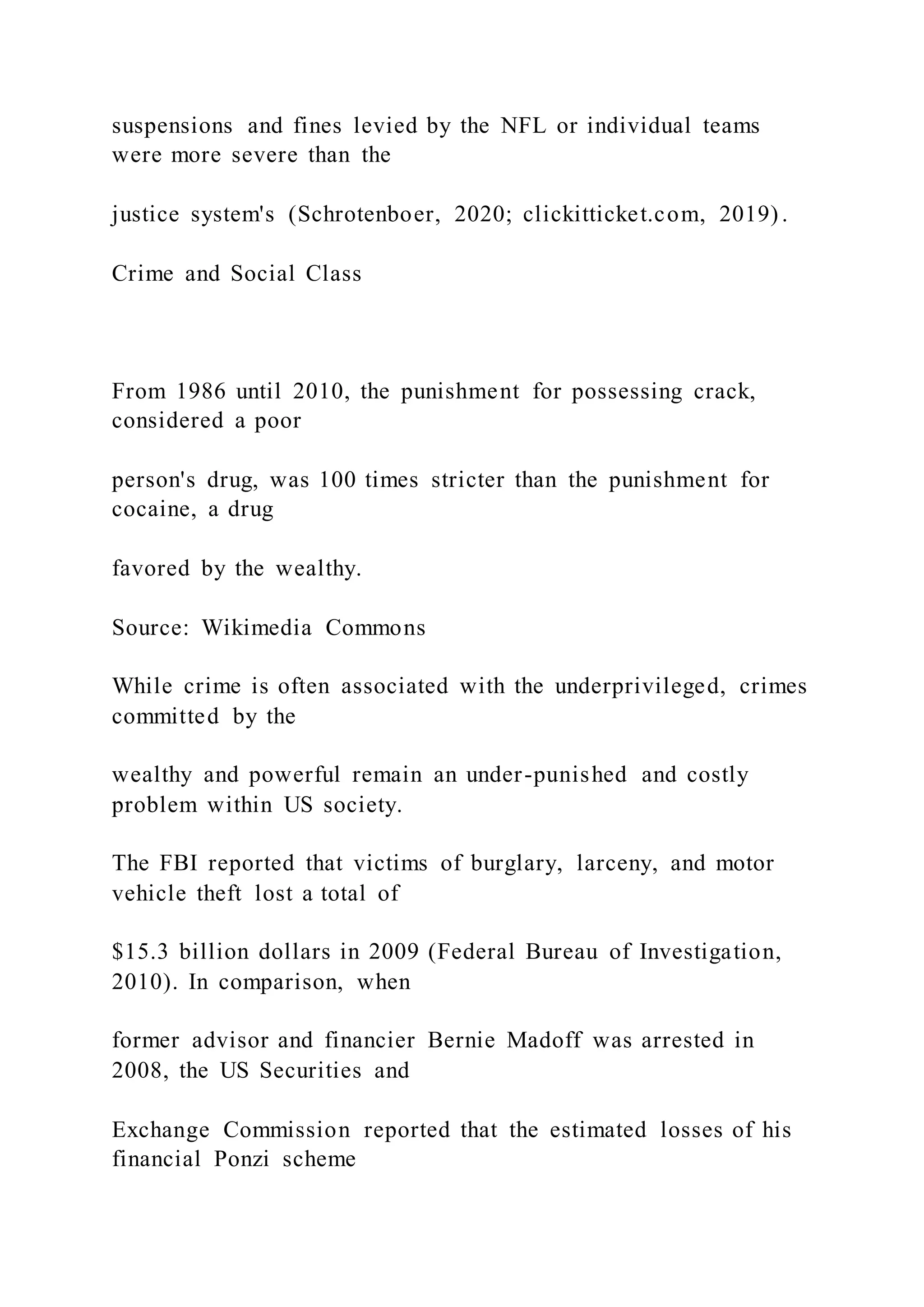 suspensions and fines levied by the NFL or individual teams
were more severe than the
justice system's (Schrotenboer, 2020; clickitticket.com, 2019) .
Crime and Social Class
From 1986 until 2010, the punishment for possessing crack,
considered a poor
person's drug, was 100 times stricter than the punishment for
cocaine, a drug
favored by the wealthy.
Source: Wikimedia Commons
While crime is often associated with the underprivileged, crimes
committed by the
wealthy and powerful remain an under-punished and costly
problem within US society.
The FBI reported that victims of burglary, larceny, and motor
vehicle theft lost a total of
$15.3 billion dollars in 2009 (Federal Bureau of Investigation,
2010). In comparison, when
former advisor and financier Bernie Madoff was arrested in
2008, the US Securities and
Exchange Commission reported that the estimated losses of his
financial Ponzi scheme
 