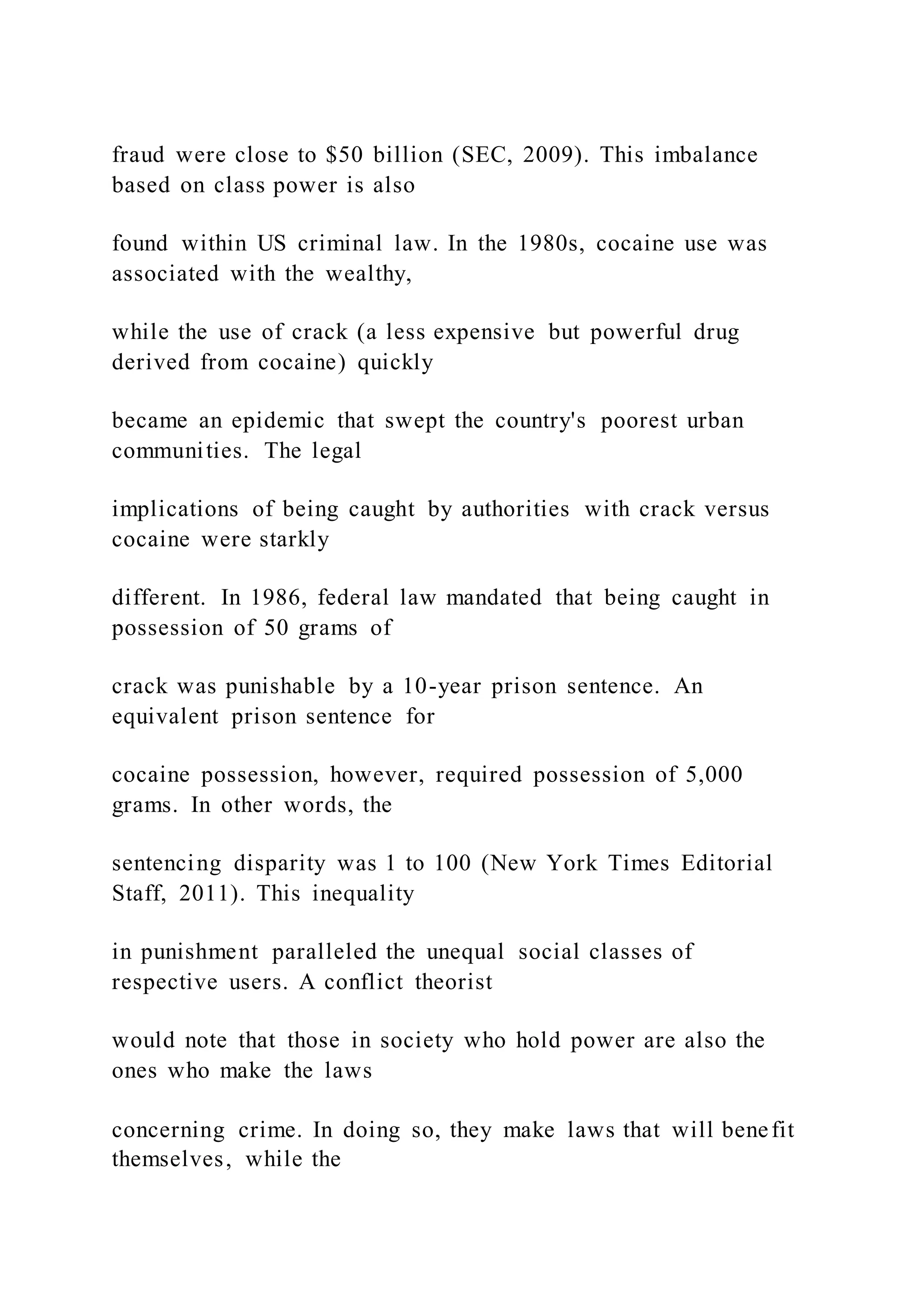 fraud were close to $50 billion (SEC, 2009). This imbalance
based on class power is also
found within US criminal law. In the 1980s, cocaine use was
associated with the wealthy,
while the use of crack (a less expensive but powerful drug
derived from cocaine) quickly
became an epidemic that swept the country's poorest urban
communities. The legal
implications of being caught by authorities with crack versus
cocaine were starkly
different. In 1986, federal law mandated that being caught in
possession of 50 grams of
crack was punishable by a 10-year prison sentence. An
equivalent prison sentence for
cocaine possession, however, required possession of 5,000
grams. In other words, the
sentencing disparity was 1 to 100 (New York Times Editorial
Staff, 2011). This inequality
in punishment paralleled the unequal social classes of
respective users. A conflict theorist
would note that those in society who hold power are also the
ones who make the laws
concerning crime. In doing so, they make laws that will benefit
themselves, while the
 