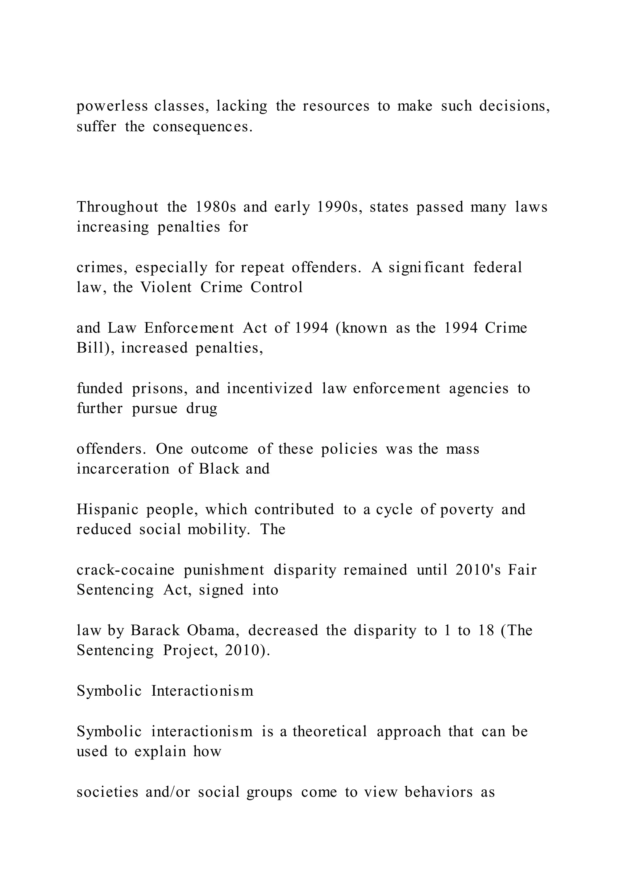 powerless classes, lacking the resources to make such decisions,
suffer the consequences.
Throughout the 1980s and early 1990s, states passed many laws
increasing penalties for
crimes, especially for repeat offenders. A significant federal
law, the Violent Crime Control
and Law Enforcement Act of 1994 (known as the 1994 Crime
Bill), increased penalties,
funded prisons, and incentivized law enforcement agencies to
further pursue drug
offenders. One outcome of these policies was the mass
incarceration of Black and
Hispanic people, which contributed to a cycle of poverty and
reduced social mobility. The
crack-cocaine punishment disparity remained until 2010's Fair
Sentencing Act, signed into
law by Barack Obama, decreased the disparity to 1 to 18 (The
Sentencing Project, 2010).
Symbolic Interactionism
Symbolic interactionism is a theoretical approach that can be
used to explain how
societies and/or social groups come to view behaviors as
 